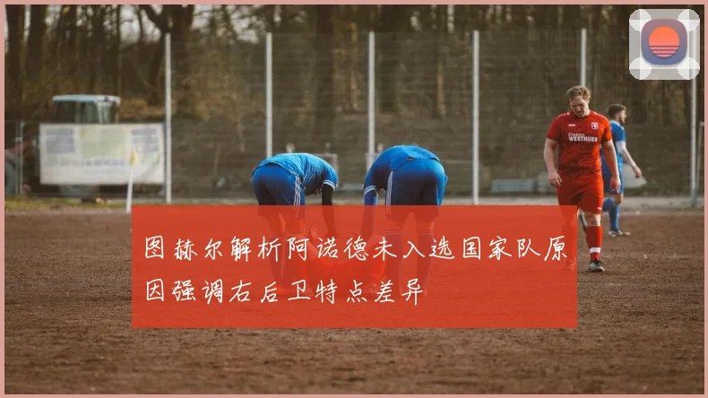 图赫尔解析阿诺德未入选国家队原因强调右后卫特点差异