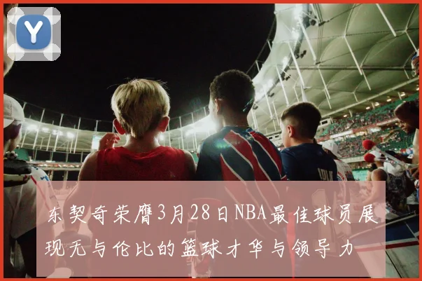 东契奇荣膺3月28日NBA最佳球员展现无与伦比的篮球才华与领导力