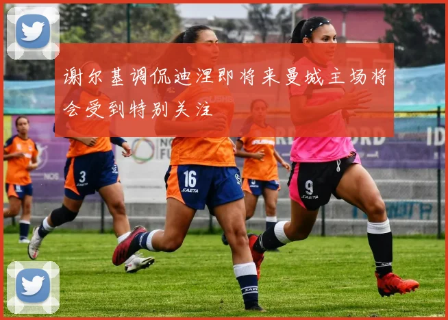 谢尔基调侃迪涅即将来曼城主场将会受到特别关注