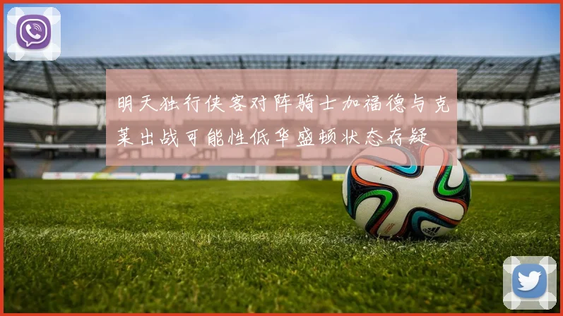 明天独行侠客对阵骑士加福德与克莱出战可能性低华盛顿状态存疑