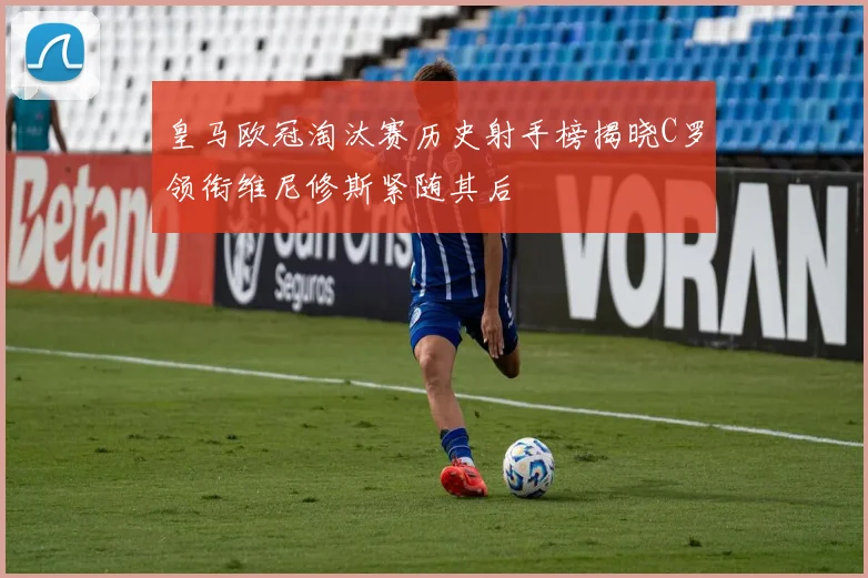 皇马欧冠淘汰赛历史射手榜揭晓C罗领衔维尼修斯紧随其后