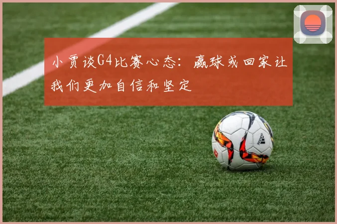 小贾谈G4比赛心态：赢球或回家让我们更加自信和坚定