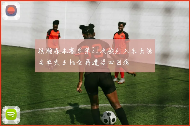 杨瀚森本赛季第21次被列入未出场名单失去机会再遭召回困境