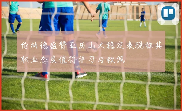 伦纳德盛赞亚历山大稳定表现称其职业态度值得学习与钦佩