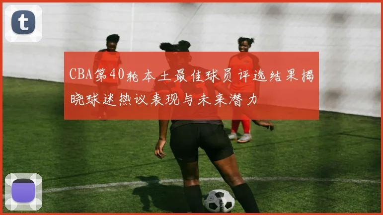 CBA第40轮本土最佳球员评选结果揭晓球迷热议表现与未来潜力