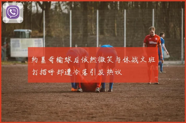 约基奇输球后依然微笑与休战文班打招呼却遭冷落引发热议