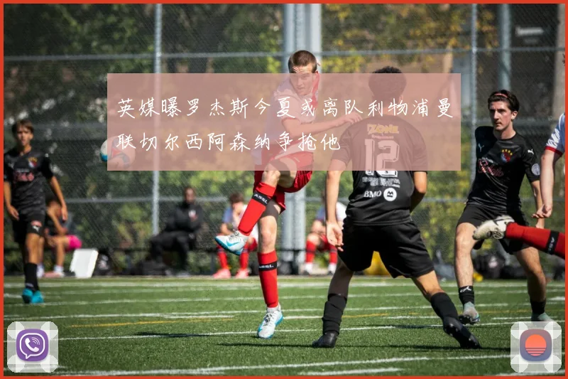 英媒曝罗杰斯今夏或离队利物浦曼联切尔西阿森纳争抢他