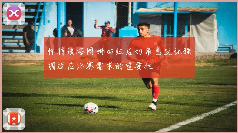 怀特谈塔图姆回归后的角色变化强调适应比赛需求的重要性