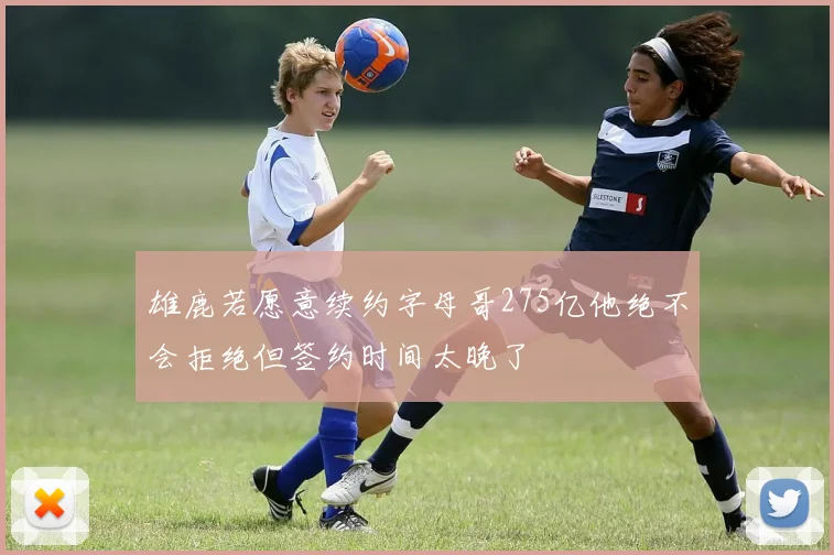 雄鹿若愿意续约字母哥275亿他绝不会拒绝但签约时间太晚了