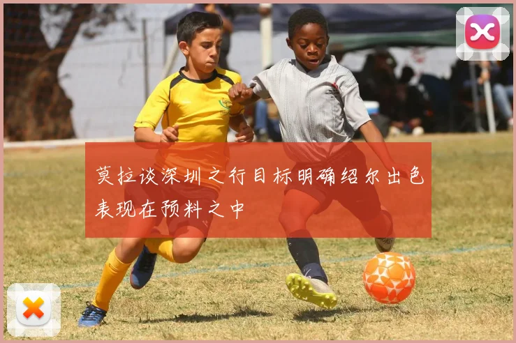 莫拉谈深圳之行目标明确绍尔出色表现在预料之中