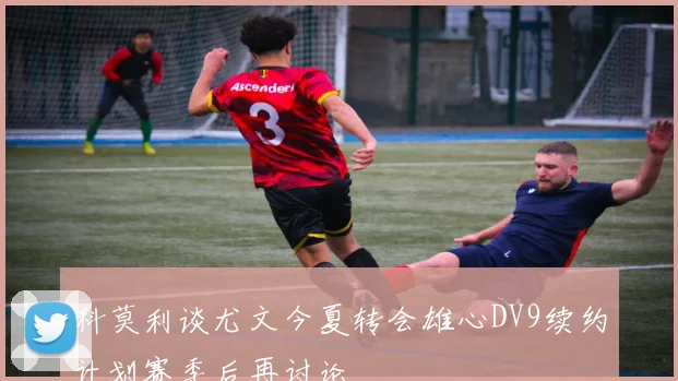 科莫利谈尤文今夏转会雄心DV9续约计划赛季后再讨论