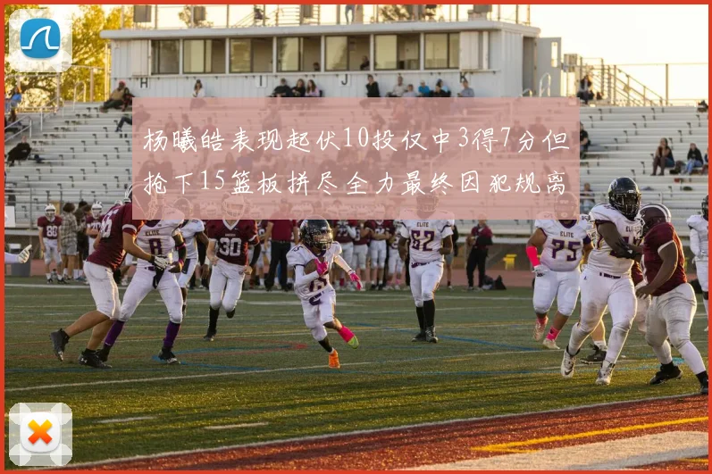 杨曦皓表现起伏10投仅中3得7分但抢下15篮板拼尽全力最终因犯规离场