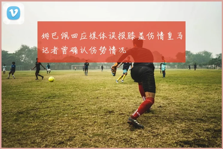姆巴佩回应媒体误报膝盖伤情皇马记者曾确认伤势情况
