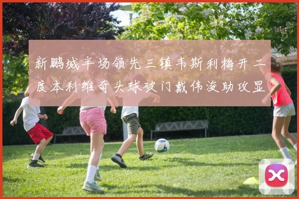 新鹏城半场领先三镇韦斯利梅开二度本科维奇头球破门戴伟浚助攻显神威