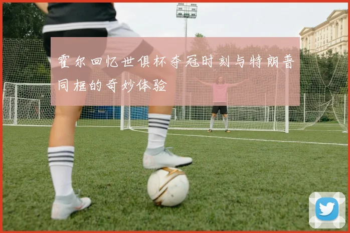 霍尔回忆世俱杯夺冠时刻与特朗普同框的奇妙体验