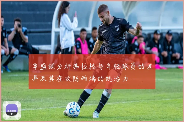 华盛顿分析弗拉格与年轻球员的差异及其在攻防两端的统治力