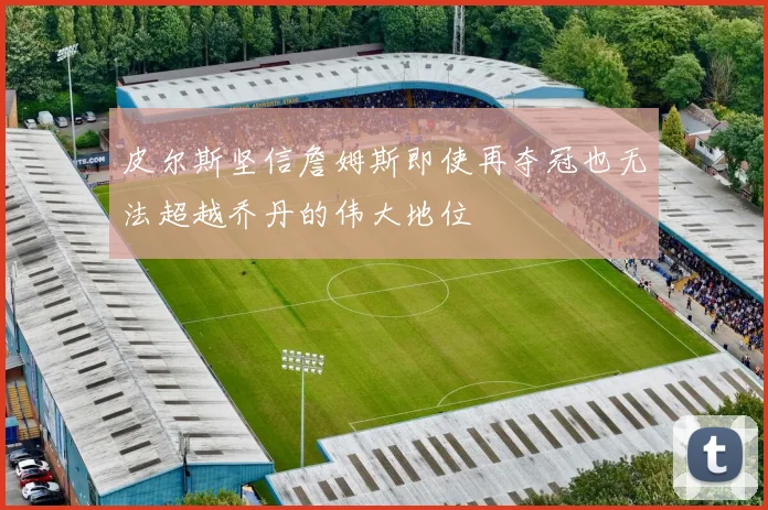 皮尔斯坚信詹姆斯即使再夺冠也无法超越乔丹的伟大地位
